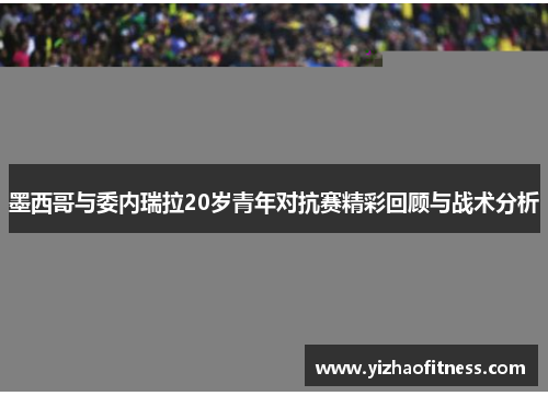 墨西哥与委内瑞拉20岁青年对抗赛精彩回顾与战术分析