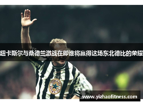 纽卡斯尔与桑德兰激战在即谁将赢得这场东北德比的荣耀
